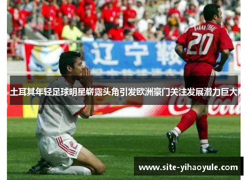 土耳其年轻足球明星崭露头角引发欧洲豪门关注发展潜力巨大