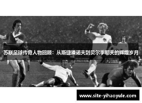 苏联足球传奇人物回顾：从斯捷潘诺夫到贝尔季耶夫的辉煌岁月