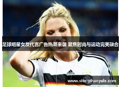 足球明星女友代言广告热潮来袭 聚焦时尚与运动完美融合