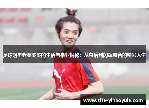 足球明星老婆多多的生活与事业揭秘：从幕后到闪耀舞台的精彩人生