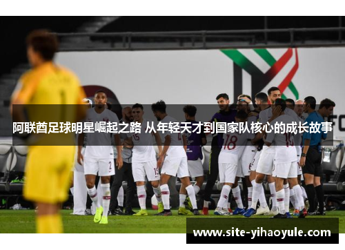 阿联酋足球明星崛起之路 从年轻天才到国家队核心的成长故事