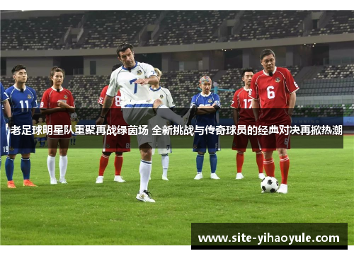 老足球明星队重聚再战绿茵场 全新挑战与传奇球员的经典对决再掀热潮