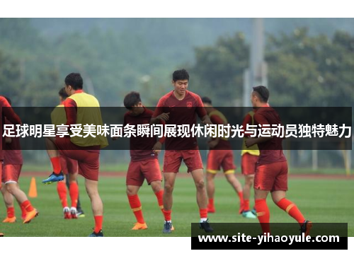 足球明星享受美味面条瞬间展现休闲时光与运动员独特魅力