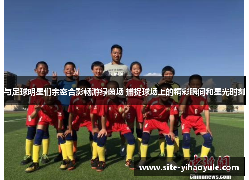 与足球明星们亲密合影畅游绿茵场 捕捉球场上的精彩瞬间和星光时刻