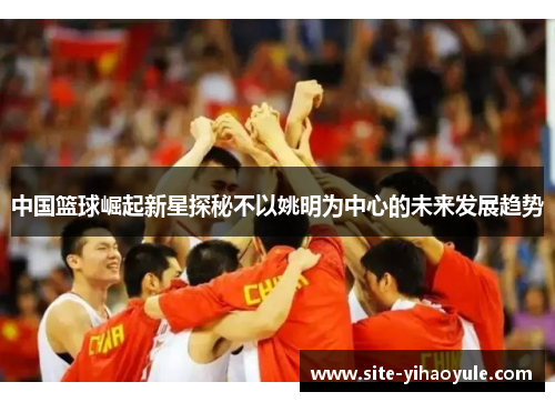 中国篮球崛起新星探秘不以姚明为中心的未来发展趋势