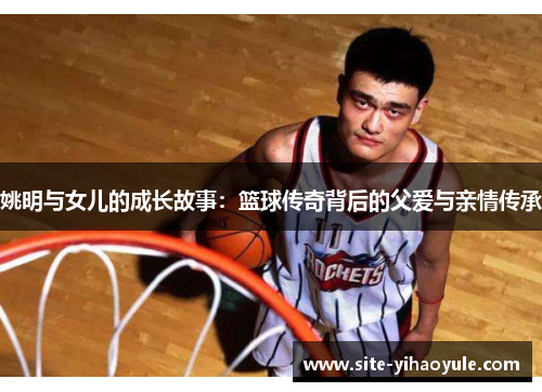 姚明与女儿的成长故事：篮球传奇背后的父爱与亲情传承