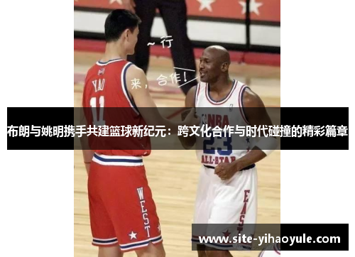 布朗与姚明携手共建篮球新纪元：跨文化合作与时代碰撞的精彩篇章