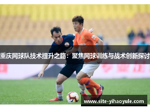重庆网球队技术提升之路：聚焦网球训练与战术创新探讨