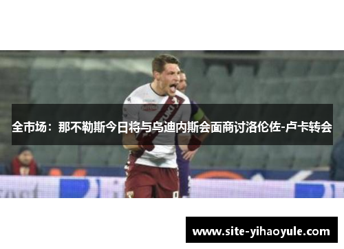 全市场：那不勒斯今日将与乌迪内斯会面商讨洛伦佐-卢卡转会