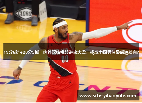 19分6助+20分5板！内外双核挑起进攻大梁，或成中国男篮最后遮羞布？